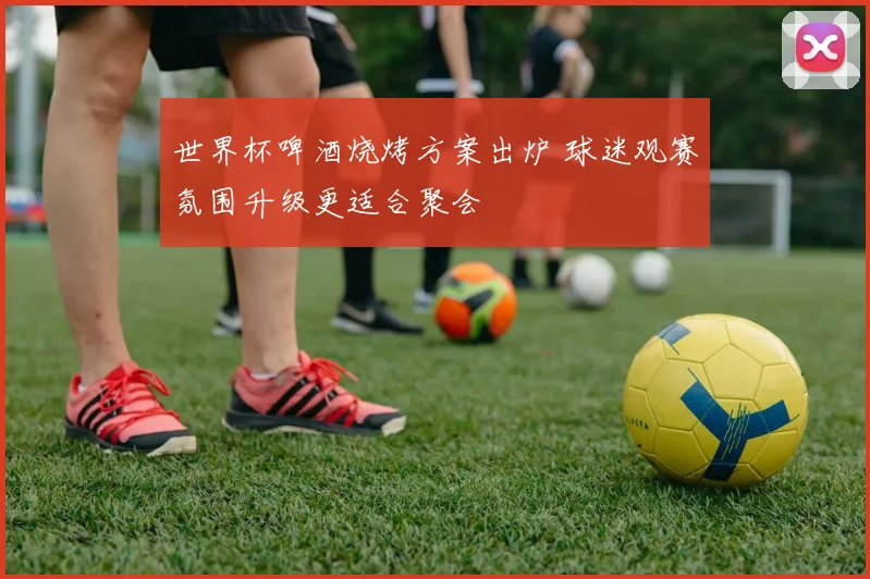 世界杯啤酒烧烤方案出炉 球迷观赛氛围升级更适合聚会