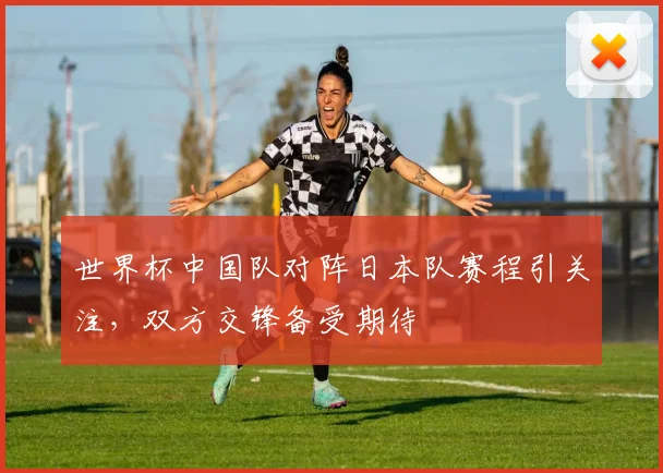 世界杯中国队对阵日本队赛程引关注，双方交锋备受期待
