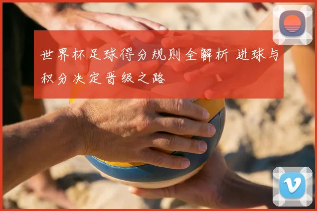 世界杯足球得分规则全解析 进球与积分决定晋级之路