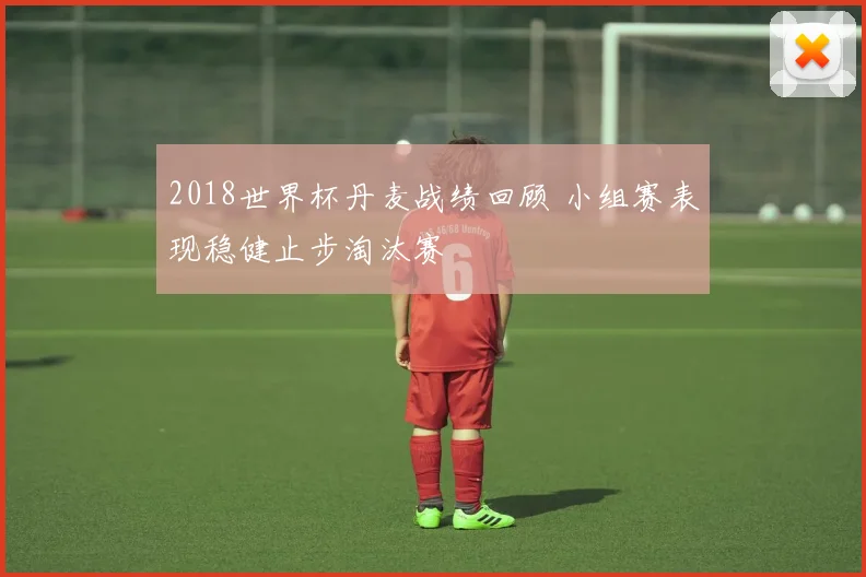 2018世界杯丹麦战绩回顾 小组赛表现稳健止步淘汰赛