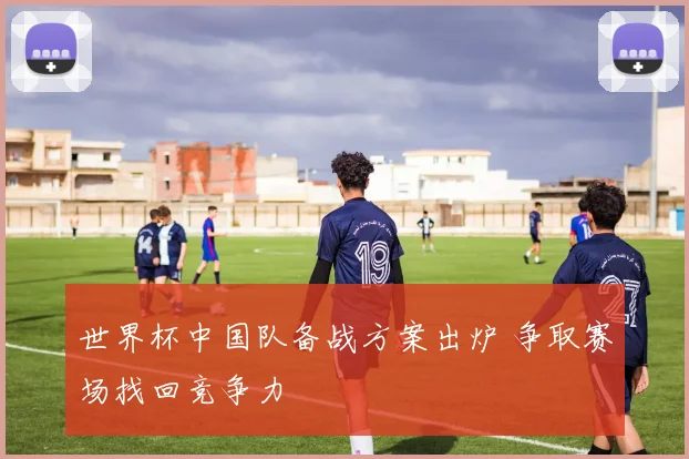世界杯中国队备战方案出炉 争取赛场找回竞争力